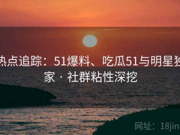 热点追踪：51爆料、吃瓜51与明星独家 · 社群粘性深挖