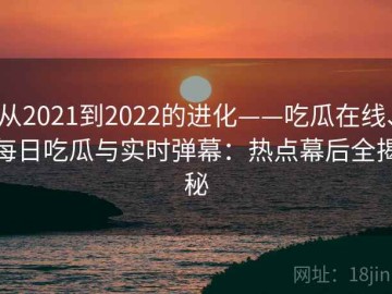 从2021到2022的进化——吃瓜在线、每日吃瓜与实时弹幕：热点幕后全揭秘