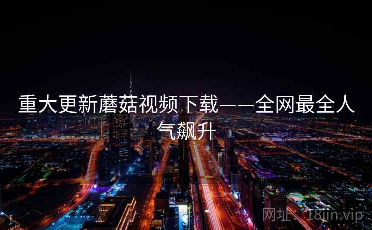 重大更新蘑菇视频下载——全网最全人气飙升