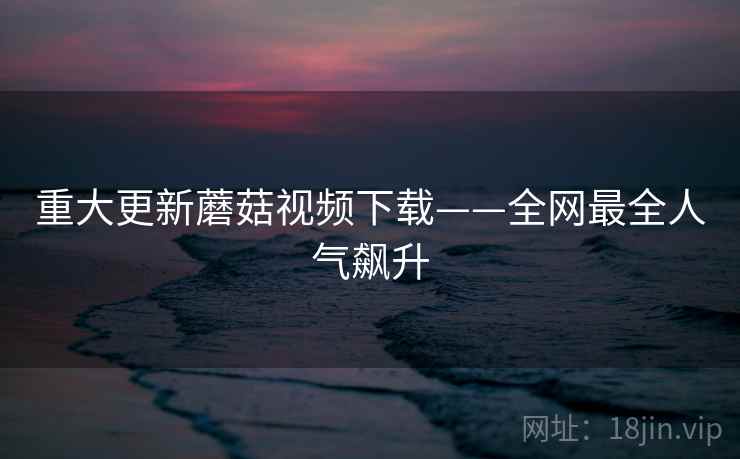 重大更新蘑菇视频下载——全网最全人气飙升