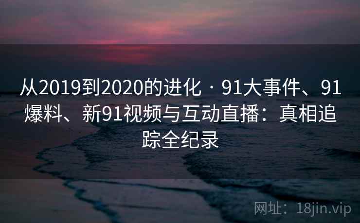 从2019到2020的进化 · 91大事件、91爆料、新91视频与互动直播：真相追踪全纪录