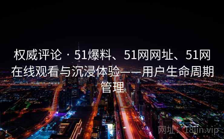 权威评论 · 51爆料、51网网址、51网在线观看与沉浸体验——用户生命周期管理