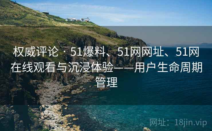权威评论 · 51爆料、51网网址、51网在线观看与沉浸体验——用户生命周期管理