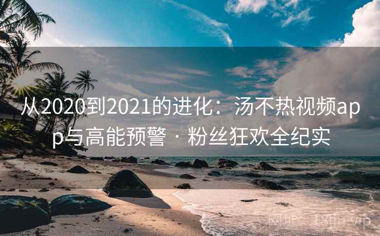 从2020到2021的进化：汤不热视频app与高能预警 · 粉丝狂欢全纪实