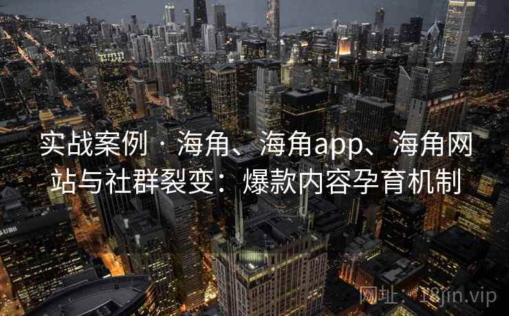 实战案例 · 海角、海角app、海角网站与社群裂变：爆款内容孕育机制