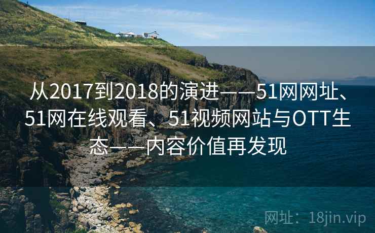 从2017到2018的演进——51网网址、51网在线观看、51视频网站与OTT生态——内容价值再发现