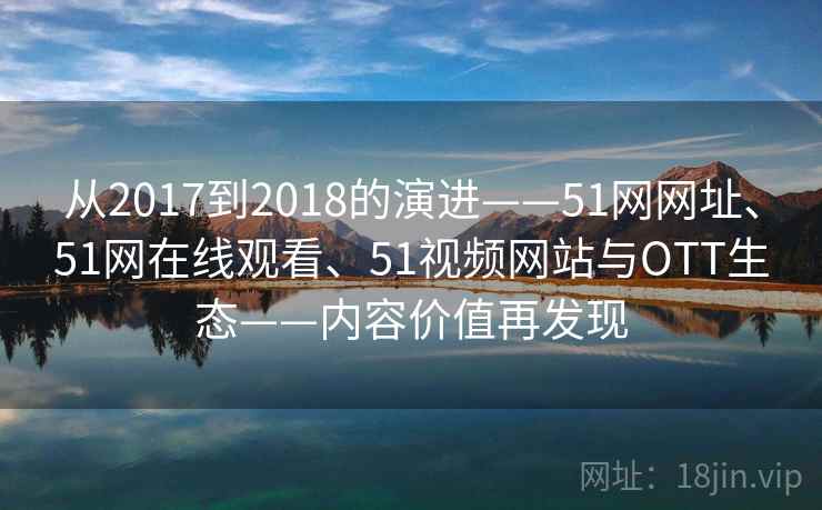 从2017到2018的演进——51网网址、51网在线观看、51视频网站与OTT生态——内容价值再发现