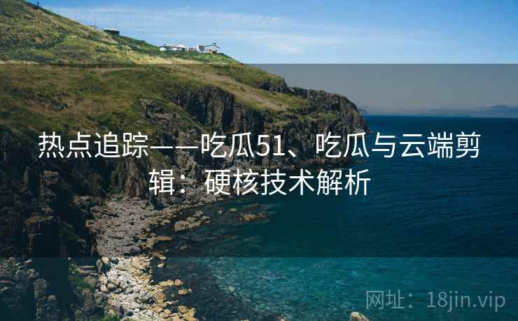 热点追踪——吃瓜51、吃瓜与云端剪辑：硬核技术解析