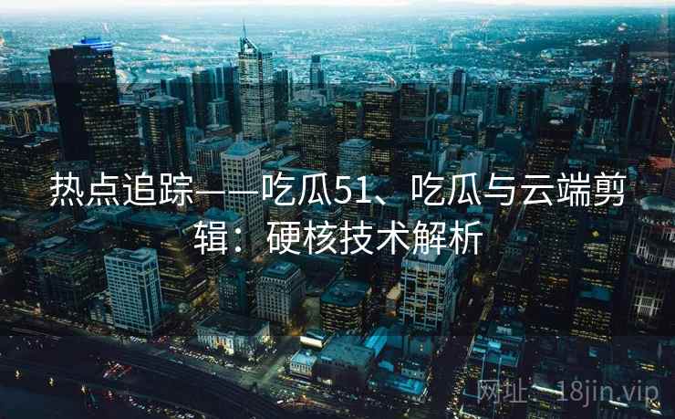 热点追踪——吃瓜51、吃瓜与云端剪辑：硬核技术解析