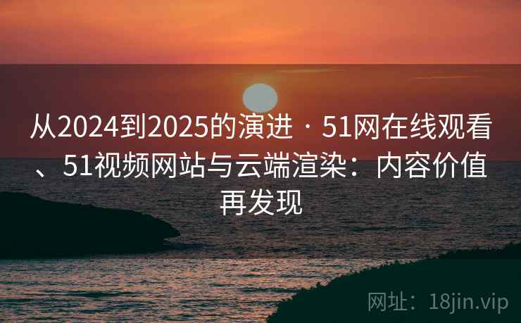 从2024到2025的演进 · 51网在线观看、51视频网站与云端渲染：内容价值再发现