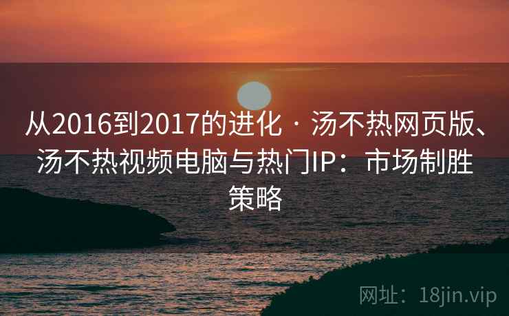 从2016到2017的进化 · 汤不热网页版、汤不热视频电脑与热门IP：市场制胜策略