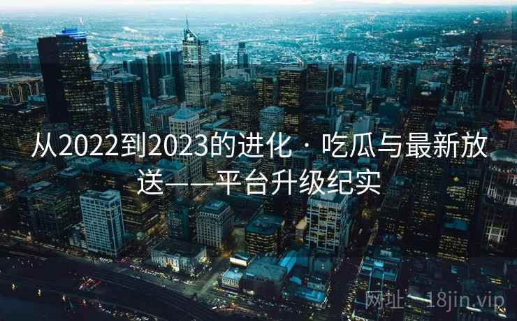 从2022到2023的进化 · 吃瓜与最新放送——平台升级纪实