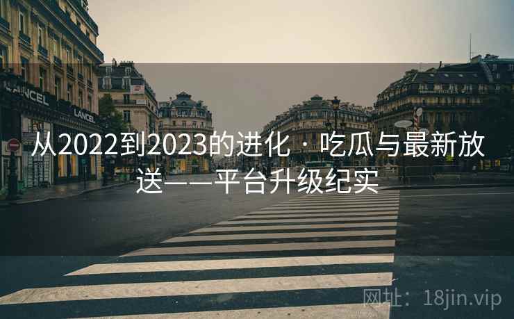 从2022到2023的进化 · 吃瓜与最新放送——平台升级纪实