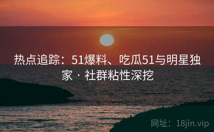 热点追踪：51爆料、吃瓜51与明星独家 · 社群粘性深挖