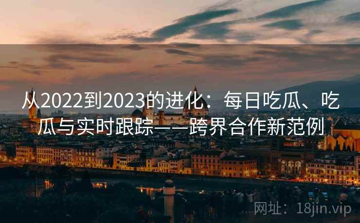 从2022到2023的进化：每日吃瓜、吃瓜与实时跟踪——跨界合作新范例