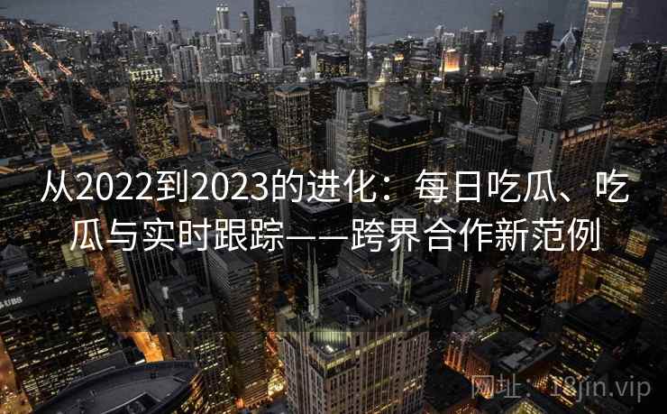从2022到2023的进化：每日吃瓜、吃瓜与实时跟踪——跨界合作新范例