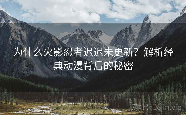 为什么火影忍者迟迟未更新？解析经典动漫背后的秘密