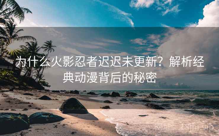 为什么火影忍者迟迟未更新？解析经典动漫背后的秘密