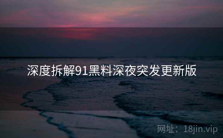 深度拆解91黑料深夜突发更新版