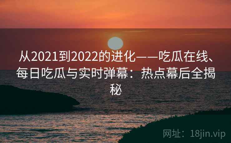 从2021到2022的进化——吃瓜在线、每日吃瓜与实时弹幕：热点幕后全揭秘