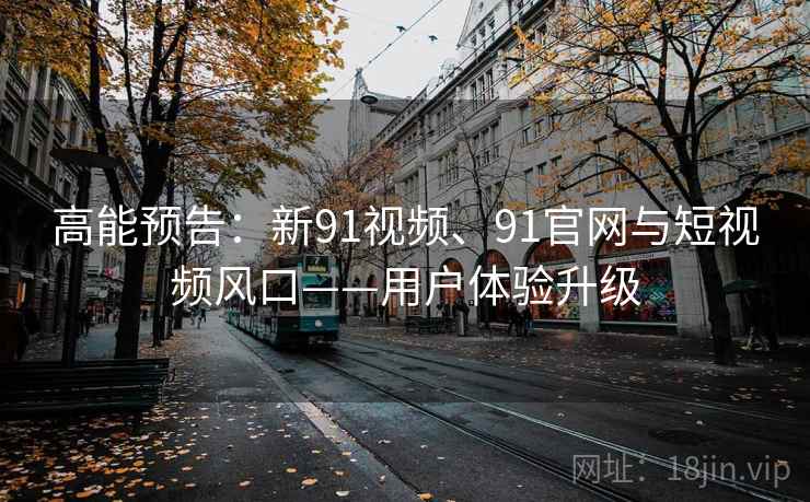 高能预告：新91视频、91官网与短视频风口——用户体验升级
