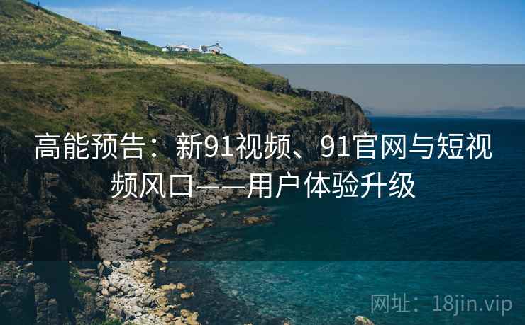 高能预告：新91视频、91官网与短视频风口——用户体验升级