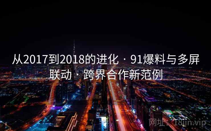 从2017到2018的进化 · 91爆料与多屏联动 · 跨界合作新范例