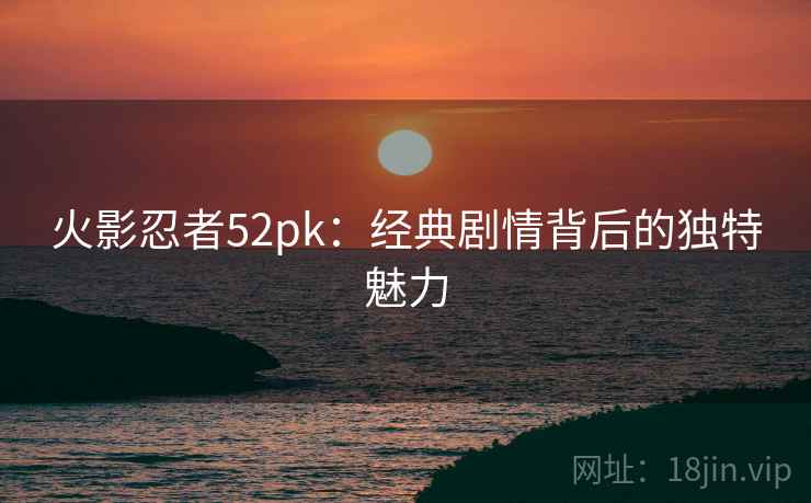 火影忍者52pk：经典剧情背后的独特魅力