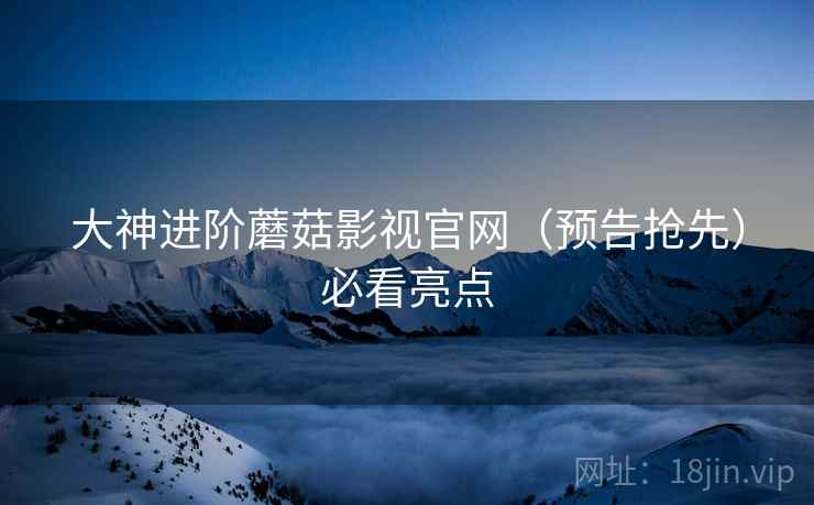大神进阶蘑菇影视官网（预告抢先）必看亮点