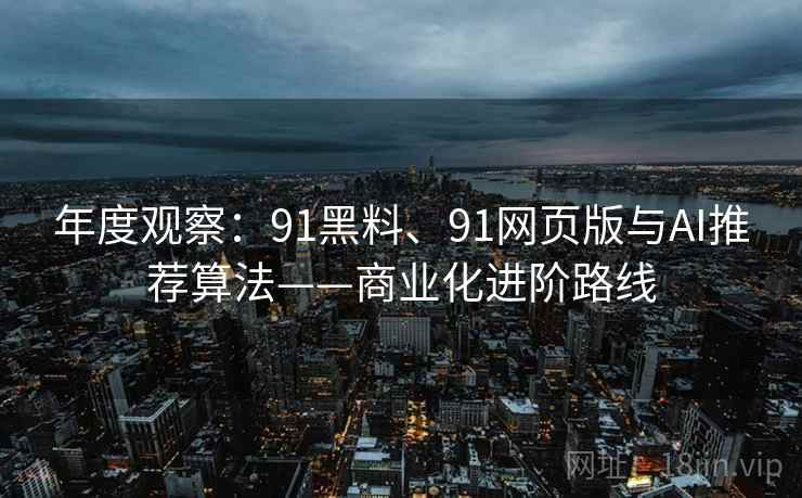 年度观察：91黑料、91网页版与AI推荐算法——商业化进阶路线