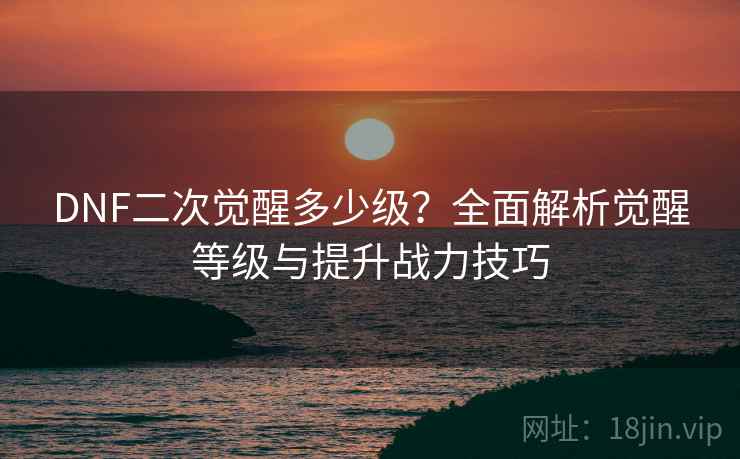 DNF二次觉醒多少级？全面解析觉醒等级与提升战力技巧