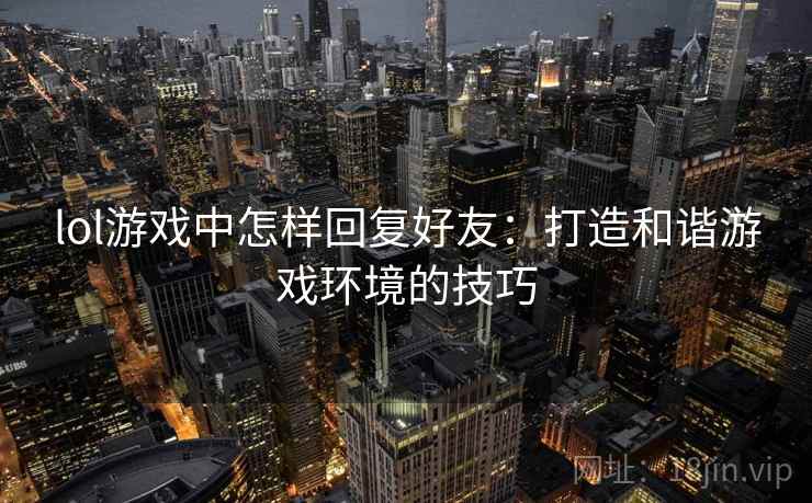 lol游戏中怎样回复好友：打造和谐游戏环境的技巧
