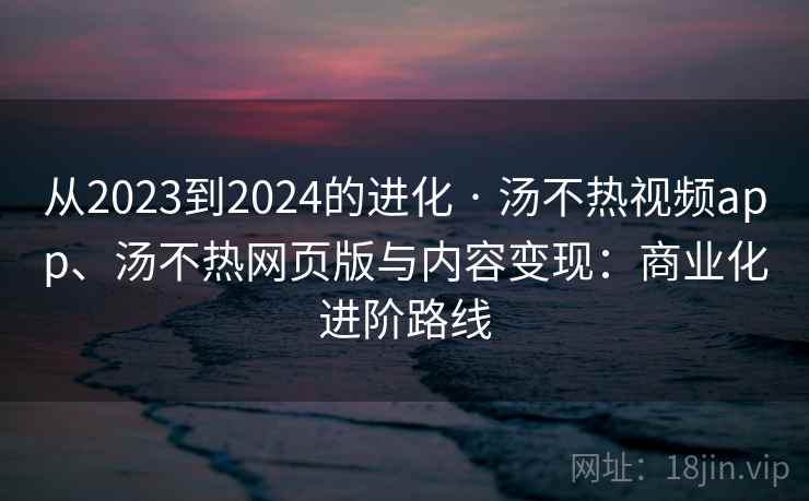 从2023到2024的进化 · 汤不热视频app、汤不热网页版与内容变现：商业化进阶路线