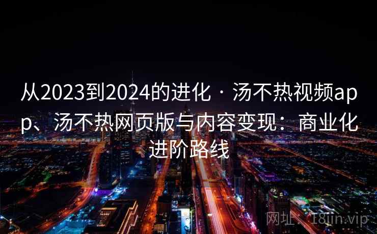 从2023到2024的进化 · 汤不热视频app、汤不热网页版与内容变现：商业化进阶路线
