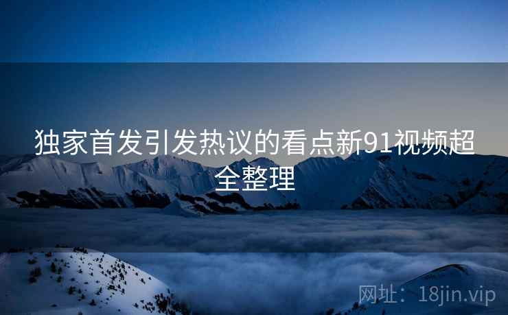独家首发引发热议的看点新91视频超全整理