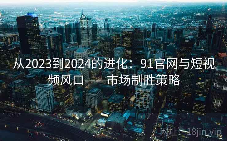 从2023到2024的进化：91官网与短视频风口——市场制胜策略