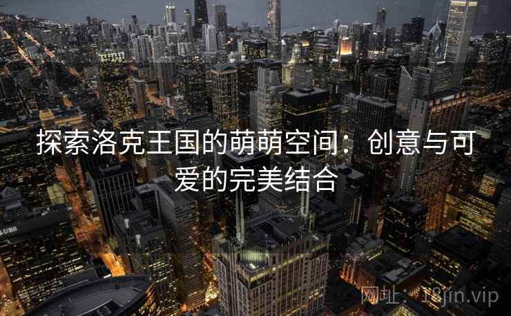 探索洛克王国的萌萌空间：创意与可爱的完美结合