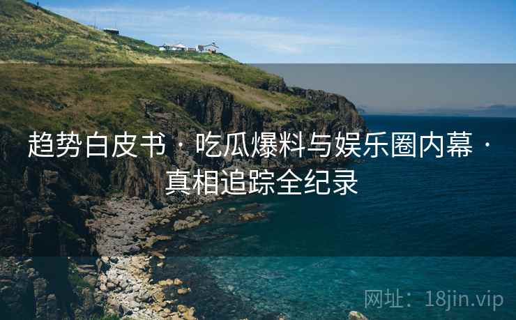 趋势白皮书 · 吃瓜爆料与娱乐圈内幕 · 真相追踪全纪录