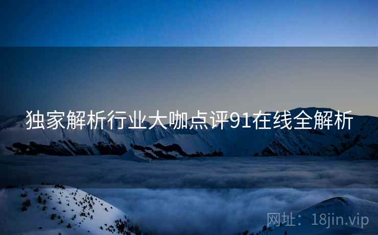 独家解析行业大咖点评91在线全解析