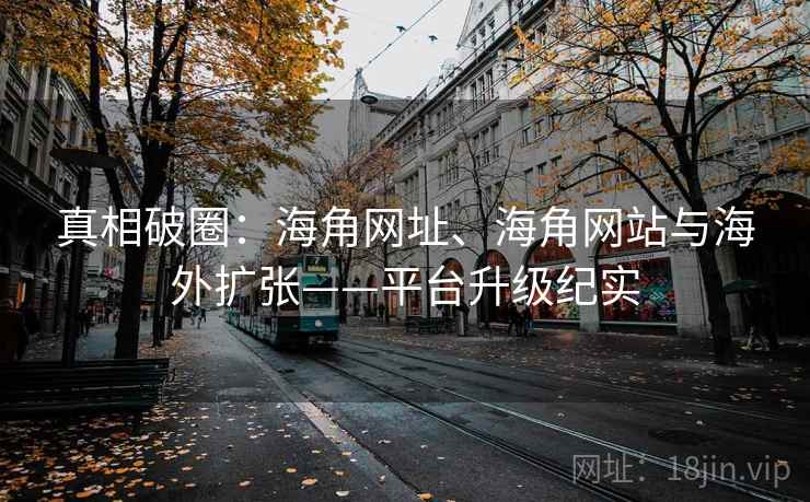 真相破圈：海角网址、海角网站与海外扩张——平台升级纪实