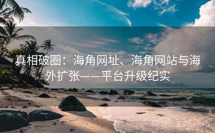 真相破圈：海角网址、海角网站与海外扩张——平台升级纪实