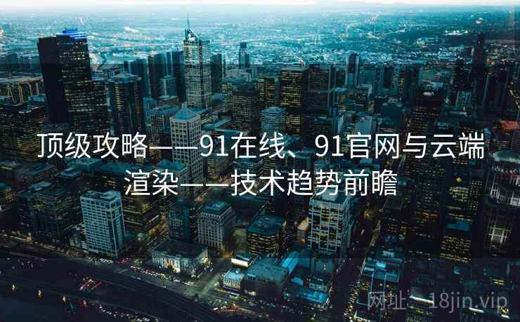 顶级攻略——91在线、91官网与云端渲染——技术趋势前瞻