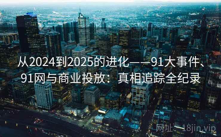 从2024到2025的进化——91大事件、91网与商业投放：真相追踪全纪录