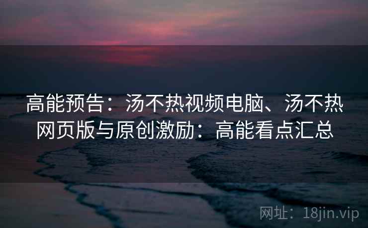 高能预告：汤不热视频电脑、汤不热网页版与原创激励：高能看点汇总
