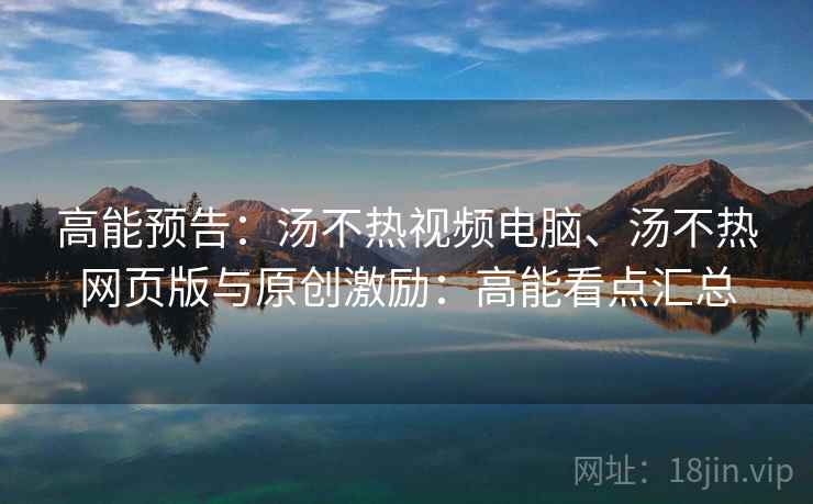 高能预告：汤不热视频电脑、汤不热网页版与原创激励：高能看点汇总
