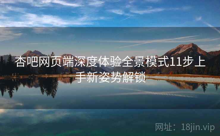 杏吧网页端深度体验全景模式11步上手新姿势解锁