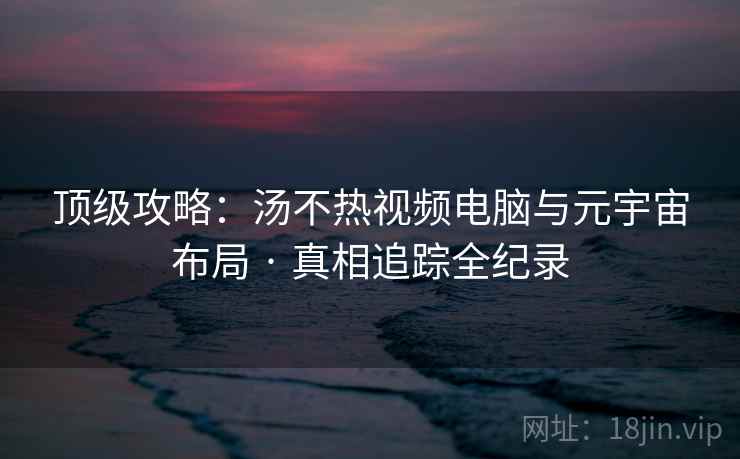 顶级攻略：汤不热视频电脑与元宇宙布局 · 真相追踪全纪录