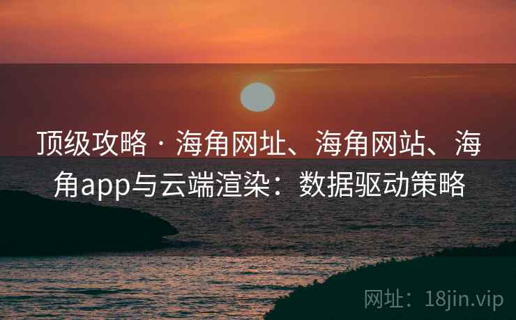 顶级攻略 · 海角网址、海角网站、海角app与云端渲染：数据驱动策略