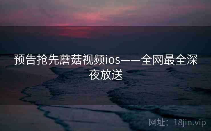 预告抢先蘑菇视频ios——全网最全深夜放送