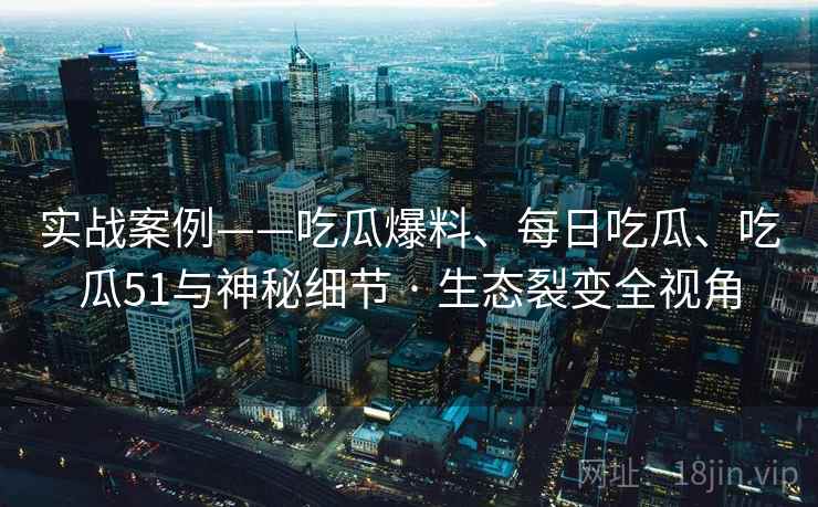 实战案例——吃瓜爆料、每日吃瓜、吃瓜51与神秘细节 · 生态裂变全视角